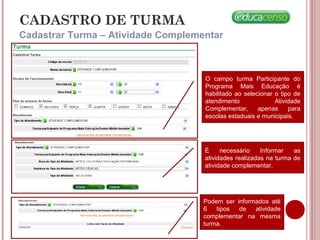 CADASTRO DE TURMA
Cadastrar Turma – Atividade Complementar
v
O campo turma Participante do
Programa Mais Educação é
habilitado ao selecionar o tipo de
atendimento Atividade
Complementar, apenas para
escolas estaduais e municipais.
É necessário Informar as
atividades realizadas na turma de
atividade complementar.
Podem ser informados até
6 tipos de atividade
complementar na mesma
turma.
 