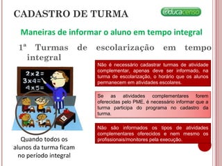Maneiras de informar o aluno em tempo integral
1ª Turmas de escolarização em tempo
integral
Quando todos os
alunos da turma ficam
no período integral
Não é necessário cadastrar turmas de atividade
complementar, apenas deve ser informado, na
turma de escolarização, o horário que os alunos
permanecem em atividades escolares.
Se as atividades complementares forem
oferecidas pelo PME, é necessário informar que a
turma participa do programa no cadastro da
turma.
Não são informados os tipos de atividades
complementares oferecidos e nem mesmo os
profissionais/monitores pela execução.
CADASTRO DE TURMA
 