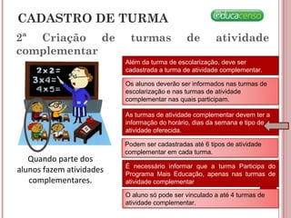 2ª Criação de turmas de atividade
complementar
Quando parte dos
alunos fazem atividades
complementares.
Além da turma de escolarização, deve ser
cadastrada a turma de atividade complementar.
Os alunos deverão ser informados nas turmas de
escolarização e nas turmas de atividade
complementar nas quais participam.
As turmas de atividade complementar devem ter a
informação do horário, dias da semana e tipo de
atividade oferecida.
Podem ser cadastradas até 6 tipos de atividade
complementar em cada turma.
É necessário informar que a turma Participa do
Programa Mais Educação, apenas nas turmas de
atividade complementar
CADASTRO DE TURMA
O aluno só pode ser vinculado a até 4 turmas de
atividade complementar.
 