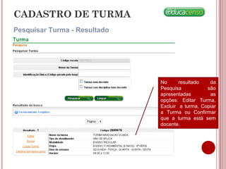 CADASTRO DE TURMA
Pesquisar Turma - Resultado
No resultado da
Pesquisa são
apresentadas as
opções: Editar Turma,
Excluir a turma, Copiar
a Turma ou Confirmar
que a turma está sem
docente.
 