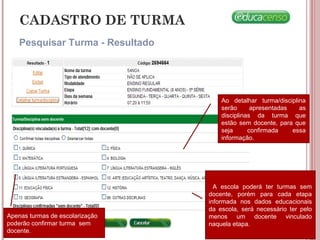 CADASTRO DE TURMA
Pesquisar Turma - Resultado
Ao detalhar turma/disciplina
serão apresentadas as
disciplinas da turma que
estão sem docente, para que
seja confirmada essa
informação.
A escola poderá ter turmas sem
docente, porém para cada etapa
informada nos dados educacionais
da escola, será necessário ter pelo
menos um docente vinculado
naquela etapa.
Apenas turmas de escolarização
poderão confirmar turma sem
docente.
 