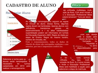 CADASTRO DE ALUNO
Remanejar Aluno
Selecione os alunos que deseja
Remanejar. Existe a opção para
marcar todos os alunos da turma. Os
alunos com informação de
Transferido, Deixou de frequentar e
Falecido na Situação do Aluno 2013
não serão disponibilizados para
remanejamento
Selecione a turma para qual os
alunos serão remanejados. É
necessário ter turmas
cadastradas em 2014 para
realizar o remanejamento;
Se for selecionada turmas
unificada, multietapa, multi,
correção de fluxo, EJA anos iniciais
e finais e Educação Profissional
Mista será habilitado a opção para
selecionar a etapa da matrícula.
Turmas unificada, multietapa, multi,
correção de fluxo, EJA anos iniciais e
finais e Educação Profissional Mista
só poderá remanejar aluno por aluno.
As regras de remanejamento seguem as regras
de vínculo do aluno. Dessa forma, algumas
regras devem ser lembradas: Apenas alunos com
deficiência, transtornos globais do
desenvolvimento e / ou altas habilitadades/
superdotação podem ser informados em turmas
da Educação Especial e AEE; Regra de idade por
etapa de Ensino; Regra do mesmo horário,
número de vínculos, etc.
Com o remanejamento, todos os dados de
vínculo do aluno são carregados conforme o ano
anterior, por isso é importante conferi-los.
 