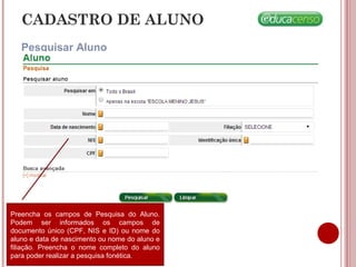 CADASTRO DE ALUNO
Pesquisar Aluno
Preencha os campos de Pesquisa do Aluno.
Podem ser informados os campos de
documento único (CPF, NIS e ID) ou nome do
aluno e data de nascimento ou nome do aluno e
filiação. Preencha o nome completo do aluno
para poder realizar a pesquisa fonética.
 