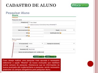 CADASTRO DE ALUNO
Pesquisar Aluno
Caso deseje realizar uma pesquisa mais apurada é necessário
selecionar a opção “Mostrar” da busca avançada que habilitará
outros campos de pesquisa. Destaca-se que as informações da
busca avançada são suplementares a pesquisa, sendo necessário
preencher os campos obrigatórios para pesquisar aluno.
 