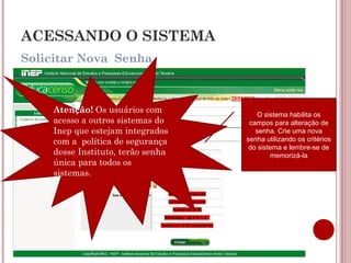 Solicitar Nova Senha
ACESSANDO O SISTEMA
O sistema habilita os
campos para alteração de
senha. Crie uma nova
senha utilizando os critérios
do sistema e lembre-se de
memorizá-la
Atenção! Os usuários com
acesso a outros sistemas do
Inep que estejam integrados
com a política de segurança
desse Instituto, terão senha
única para todos os
sistemas.
 