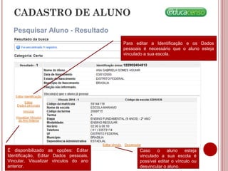 CADASTRO DE ALUNO
Pesquisar Aluno - Resultado
É disponibilizado as opções: Editar
Identificação, Editar Dados pessoais,
Vincular, Visualizar vínculos do ano
anterior.
Para editar a Identificação e os Dados
pessoais é necessário que o aluno esteja
vinculado a sua escola.
Caso o aluno esteja
vinculado a sua escola é
possível editar o vínculo ou
desvincular o aluno.
 