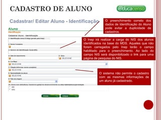 CADASTRO DE ALUNO
Cadastrar/ Editar Aluno - Identificação O preenchimento correto dos
dados de Identificação do Aluno
pode evitar a duplicidade de
cadastros.
O Inep irá realizar a carga do NIS dos alunos
identificados na base do MDS. Aqueles que não
forem carregados pelo Inep terão o campo
habilitado para o preenchimento. Ao lado do
campo NIS será disponibilizado o link para uma
página de pesquisa do NIS.
O sistema não permite o cadastro
com as mesmas informações de
um aluno já cadastrado.
 