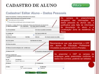 CADASTRO DE ALUNO
Cadastrar/ Editar Aluno – Dados Pessoais
Os campos de preenchimento
obrigatório das informações dos
dados pessoais do alunos são: a
justificativa pela falta de informação
de documento do aluno e a
Localização/ Zona de residência do
Aluno
Recomenda-se que seja preenchido o CPF
dos alunos da Educação Profissional
vinculados a programas como o Pronatec.
Ao preencher o CEP os campos de
endereços serão preenchidos conforme os
dados dos Correios, podendo ser editados.
 