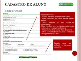CADASTRO DE ALUNO
Vincular Aluno
Cuidado para não
confundir o transporte
aquaviário.
Regras de vínculo:
- Aluno já vinculado nesta escola e horário.
- Aluno vinculado em outra escola mesmo
horário
- Aluno vinculado em duas turmas de
escolarização.
-Aluno vinculado em x turmas de escolarização
e x turmas de educação profissional
- Idade incompatível com a etapa de ensino
- Aluno sem deficiência vinculado a turmas de
Educação Especial e AEE.
 