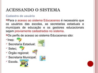 ACESSANDO O SISTEMA
Cadastro de usuário
Para o acesso ao sistema Educacenso é necessário que
os usuários das escolas, as secretarias estaduais e
municipais de educação e os gestores educacionais
sejam previamente cadastrados no sistema.
Os perfis de acesso ao sistema Educacenso são:
Inep;
 Secretaria Estadual;
 Setec;
 Órgão regional;
 Secretaria Municipal;
 Escola.
 