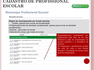 CADASTRO DE PROFISSIONAL
ESCOLAR
Remanejar Profissional Escolar
Remanejamento profissional por
profissional pelo fato de ter que
informar o tipo de contratação em
escolas públicas e a disciplina do
docente.
Ao remanejar o profissional escolar
em sala de aula a sua função
docente é carregada na turma para
qual foi remanejado.
Regras de remanejamento por função docente:
- Auxiliar: apenas para turmas de escolarização
-Profissional/monitor de atividade complementar: apenas para turmas de atividade
complementar.
-Docente : para todas as turmas
-Intérprete de Libras: para todas as turmas
 