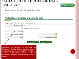 CADASTRO DE PROFISSIONAL
ESCOLAR
Pesquisar Profissional Escolar
Preencha os campos de Pesquisa do
Profissional Escolar. Podem ser informados os
campos de documento único (CPF, NIS e ID) ou
o nome do profissional escolar e data de
nascimento ou nome do profissional escolar e
filiação.
 
