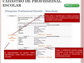 CADASTRO DE PROFISSIONAL
ESCOLAR
Pesquisar Profissional Escolar – Resultado
Para editar a Identificação e Dados pessoais
é necessário que o profissional escolar esteja
vinculado a sua escola.
É disponibilizado as opções: Editar
Identificação, Editar Dados pessoais e
Vincular.
Caso o profissional escolar esteja
vinculado a sua escola é possível
editar o vínculo ou desvincular o
profissional escolar.
 