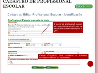 CADASTRO DE PROFISSIONAL
ESCOLAR
Cadastrar/ Editar Profissional Escolar - Identificação
O nome do profissional escolar
tem que estar de acordo com os
dados da Receita Federal para o
CPF.
Campo Obrigatório para brasileiros e brasileiros
nascidos no exterior ou naturalizado.
 
