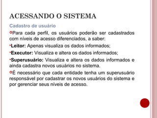 ACESSANDO O SISTEMA
Cadastro de usuário
Para cada perfil, os usuários poderão ser cadastrados
com níveis de acesso diferenciados, a saber:
Leitor: Apenas visualiza os dados informados;
Executor: Visualiza e altera os dados informados;
Superusuário: Visualiza e altera os dados informados e
ainda cadastra novos usuários no sistema.
É necessário que cada entidade tenha um superusuário
responsável por cadastrar os novos usuários do sistema e
por gerenciar seus níveis de acesso.
 