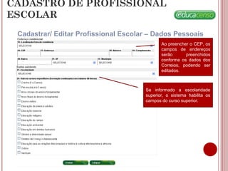 CADASTRO DE PROFISSIONAL
ESCOLAR
Cadastrar/ Editar Profissional Escolar – Dados Pessoais
Ao preencher o CEP, os
campos de endereços
serão preenchidos
conforme os dados dos
Correios, podendo ser
editados.
Se informado a escolaridade
superior, o sistema habilita os
campos do curso superior.
 