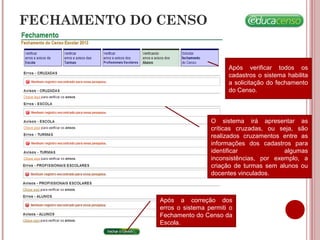 FECHAMENTO DO CENSO
Após verificar todos os
cadastros o sistema habilita
a solicitação do fechamento
do Censo.
O sistema irá apresentar as
críticas cruzadas, ou seja, são
realizados cruzamentos entre as
informações dos cadastros para
identificar algumas
inconsistências, por exemplo, a
criação de turmas sem alunos ou
docentes vinculados.
Após a correção dos
erros o sistema permiti o
Fechamento do Censo da
Escola.
 