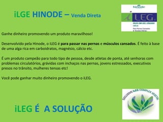 iLGE HINODE – Venda Direta
Ganhe dinheiro promovendo um produto maravilhoso!
Desenvolvido pela Hinode, o iLEG é para passar nas pernas e músculos cansados. É feito à base
de uma alga rica em carboidratos, magnésio, cálcio etc.
É um produto campeão para todo tipo de pessoa, desde atletas de ponta, até senhoras com
problemas circulatórios, grávidas com inchaços nas pernas, jovens estressados, executivos
presos no trânsito, mulheres tensas etc!
Você pode ganhar muito dinheiro promovendo o iLEG.

iLEG É A SOLUÇÃO

 