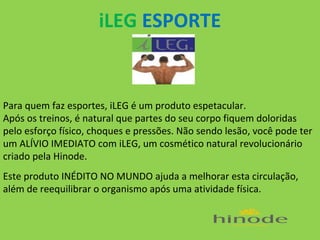 iLEG ESPORTE

Para quem faz esportes, iLEG é um produto espetacular.
Após os treinos, é natural que partes do seu corpo fiquem doloridas
pelo esforço físico, choques e pressões. Não sendo lesão, você pode ter
um ALÍVIO IMEDIATO com iLEG, um cosmético natural revolucionário
criado pela Hinode.
Este produto INÉDITO NO MUNDO ajuda a melhorar esta circulação,
além de reequilibrar o organismo após uma atividade física.

 