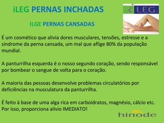 iLEG PERNAS INCHADAS
ILGE PERNAS CANSADAS
É um cosmético que alivia dores musculares, tensões, estresse e a
síndrome da perna cansada, um mal que aflige 80% da população
mundial.
A panturrilha esquerda é o nosso segundo coração, sendo responsável
por bombear o sangue de volta para o coração.
A maioria das pessoas desenvolve problemas circulatórios por
deficiências na musculatura da panturrilha.
É feito à base de uma alga rica em carboidratos, magnésio, cálcio etc.
Por isso, proporciona alívio IMEDIATO!

 