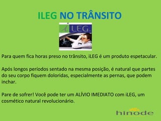 ILEG NO TRÂNSITO
.

Para quem fica horas preso no trânsito, iLEG é um produto espetacular.
Após longos períodos sentado na mesma posição, é natural que partes
do seu corpo fiquem doloridas, especialmente as pernas, que podem
inchar.
Pare de sofrer! Você pode ter um ALÍVIO IMEDIATO com iLEG, um
cosmético natural revolucionário.

 
