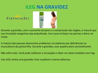 ILEG NA GRAVIDEZ

Durante a gravidez, com o aumento do peso e a compressão dos órgãos, é natural que
sua circulação sanguínea seja prejudicada. Isso causa inchaço nas pernas e dores no
corpo.
A maioria das pessoas desenvolve problemas circulatórios por deficiências na
musculatura da panturrilha. Durante a gravidez, esse quadro piora sensivelmente.
Não sofra mais. Você pode melhorar a circulação e obter um alívio imediato com iIeg
Use iLEG, tenha uma gravidez mais saudável e menos dolorosa.

 