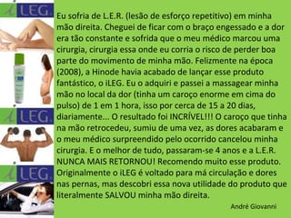 Eu sofria de L.E.R. (lesão de esforço repetitivo) em minha
mão direita. Cheguei de ficar com o braço engessado e a dor
era tão constante e sofrida que o meu médico marcou uma
cirurgia, cirurgia essa onde eu corria o risco de perder boa
parte do movimento de minha mão. Felizmente na época
(2008), a Hinode havia acabado de lançar esse produto
fantástico, o iLEG. Eu o adquiri e passei a massagear minha
mão no local da dor (tinha um caroço enorme em cima do
pulso) de 1 em 1 hora, isso por cerca de 15 a 20 dias,
diariamente... O resultado foi INCRÍVEL!!! O caroço que tinha
na mão retrocedeu, sumiu de uma vez, as dores acabaram e
o meu médico surpreendido pelo ocorrido cancelou minha
cirurgia. E o melhor de tudo, passaram-se 4 anos e a L.E.R.
NUNCA MAIS RETORNOU! Recomendo muito esse produto.
Originalmente o iLEG é voltado para má circulação e dores
nas pernas, mas descobri essa nova utilidade do produto que
literalmente SALVOU minha mão direita.
André Giovanni

 