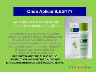 Onde Aplicar iLEG???
APLICAR AONDE A PESSOA SENTIR
DORES: MUSCULARES E TORÇÕES..
EX: OMBROS, PESCOÇO, COSTAS, PÉS, MÃOS,
COTOVELOS, LOMBAR, PERNAS PRINCIPALMENTE
PELA SÍNDROME DAS PERNAS CANSADAS.
DADOS COMPROVAM QUE CERCA DE 80% DAS
PESSOAS MUNDIALMENTE FALANDO SOFREM DA
SÍNDROME DAS PERNAS CANSADAS.
ILEG FOI TESTADO CLINICAMENTE.
ILEG MOSTRA QUE COM 21 DIAS DE USO
CONSECUTIVOS VOCÊ PERCEBE O ALÍVIO QUE
ESTAVA ATORMENTANDO VOCÊ HÁ MUITO TEMPO.

 