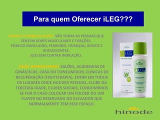 Para quem Oferecer iLEG???
QUEM É O PÚBLICO ALVO? SÃO TODAS AS PESSOAS QUE
SENTEM DORES MUSCULARES E TORÇÕES.
PÚBLICO MASCULINO, FEMININO, CRIANÇAS, IDOSOS E
ADOLESCENTES.
ILEG SEM CONTRA INDICAÇÃO.

ONDE DEMONSTRAR? SALÕES, ACADEMIAS DE
GINÁSTICAS, CASA DO CONSUMIDOR, CLÍNICAS DE
RECUPERAÇÃO (FISIOTERAPIA), ENFIM EM TODOS
OS LUGARES ONDE HOUVER PESSOAS, CLUBE DA
TERCEIRA IDADE, CLUBES SOCIAIS, CONDOMÍNIOS
SE FOR O CASO COLOCAR UM FOLDER OU UM
FLAYER NO RESERVADO DO ELEVADOR QUE
NORMALMENTE TEM ESSE ESPAÇO.

 