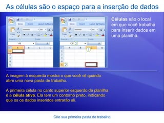 As células são o espaço para a inserção de dados Crie sua primeira pasta de trabalho Células  são o local em que você trabalha para inserir dados em uma planilha.  A imagem à esquerda mostra o que você vê quando abre uma nova pasta de trabalho.  A primeira célula no canto superior esquerdo da planilha é a  célula ativa . Ela tem um contorno preto, indicando que os os dados inseridos entrarão ali.  
