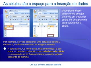 As células são o espaço para a inserção de dados Crie sua primeira pasta de trabalho Você pode inserir dados onde desejar clicando em qualquer célula de uma planilha para selecionar a célula.  Por exemplo, se você selecionar uma célula na coluna C da linha 5, conforme mostrado na imagem à direita: A célula ativa, C5 neste caso, está contornada. E seu nome — também conhecido como  referência de célula — é mostrado na na Caixa de Nome no canto superior esquerdo da planilha.  