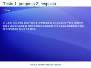 Teste 1, pergunta 2: resposta Falso.  Crie sua primeira pasta de trabalho A Caixa de Nome dá a você a referência da célula ativa. Você também pode usar a Caixa de Nome para selecionar uma célula, digitando essa referência de célula na caixa.  