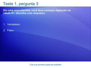 Teste 1, pergunta 3 Em uma nova planilha, você deve começar digitando na célula A1. (Escolha uma resposta.) Crie sua primeira pasta de trabalho Verdadeiro. Falso.  