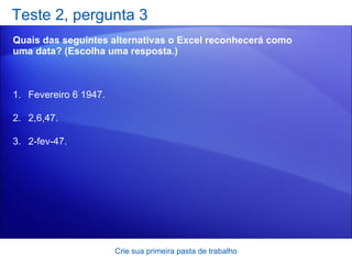 Teste 2, pergunta 3 Quais das seguintes alternativas o Excel reconhecerá como uma data? (Escolha uma resposta.) Crie sua primeira pasta de trabalho Fevereiro 6 1947.  2,6,47. 2-fev-47.  