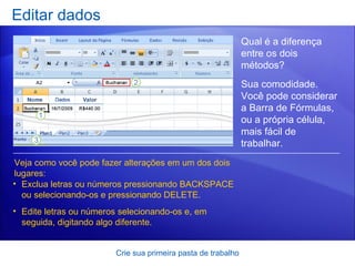 Editar dados Crie sua primeira pasta de trabalho Qual é a diferença entre os dois métodos?  Veja como você pode fazer alterações em um dos dois lugares: Exclua letras ou números pressionando BACKSPACE ou selecionando-os e pressionando DELETE. Edite letras ou números selecionando-os e, em seguida, digitando algo diferente. Sua comodidade. Você pode considerar a Barra de Fórmulas, ou a própria célula, mais fácil de trabalhar.   