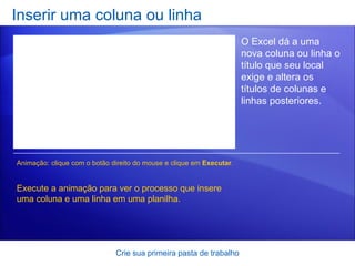 Inserir uma coluna ou linha Crie sua primeira pasta de trabalho O Excel dá a uma nova coluna ou linha o título que seu local exige e altera os títulos de colunas e linhas posteriores.  Execute a animação para ver o processo que insere uma coluna e uma linha em uma planilha. Animação: clique com o botão direito do mouse e clique em  Executar . 