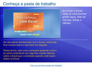 Conheça a pasta de trabalho Crie sua primeira pasta de trabalho Ao iniciar o Excel, você vê uma enorme grade vazia, feita de colunas, linhas e células. Se não estiver familiarizado com o Excel, você pode ficar curioso sobre o que fazer em seguida.  Dessa forma, este curso começará ajudando você a se sentir confortável com algumas noções básicas sobre o Excel que o orientarão quando você inserir dados no Excel.  