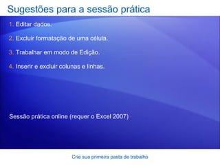 Sugestões para a sessão prática Editar dados. Excluir formatação de uma célula. Trabalhar em modo de Edição. Inserir e excluir colunas e linhas. Crie sua primeira pasta de trabalho Sessão prática online  (requer o Excel 2007) 