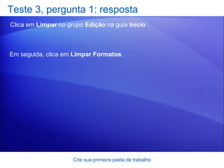 Teste 3, pergunta 1: resposta Clica em  Limpar  no grupo  Edição  na guia  Início  .  Crie sua primeira pasta de trabalho Em seguida, clica em  Limpar Formatos .  