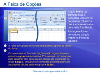 A Faixa de Opções Crie sua primeira pasta de trabalho A guia  Início  , a primeira guia à esquerda, contém os comandos rotineiros que as pessoas usam com mais freqüência.  A Faixa de Opções se estende pela parte superior da janela do Excel. Os comandos na Faixa de Opções estão organizados em pequenos  grupos relacionados. Por exemplo, os comandos para trabalhar com conteúdo de células são agrupados no grupo  Edição  , enquanto os comandos para trabalhar com as próprias células estão no grupo  Células  .   A imagem ilustra comandos da guia  Início  na Faixa de Opções. 