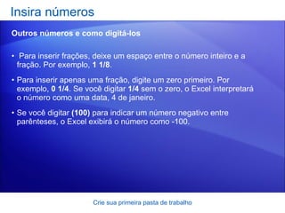 Para inserir frações, deixe um espaço entre o número inteiro e a fração. Por exemplo,  1 1/8 .  Para inserir apenas uma fração, digite um zero primeiro. Por exemplo,  0 1/4 . Se você digitar  1/4  sem o zero, o Excel interpretará o número como uma data, 4 de janeiro.  Se você digitar  (100)  para indicar um número negativo entre parênteses, o Excel exibirá o número como -100.  Insira números  Crie sua primeira pasta de trabalho Outros números e como digitá-los 