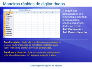 Maneiras rápidas de digitar dados Crie sua primeira pasta de trabalho A seguir, são apresentados dois recursosque poupam tempo a serem usados para inserir dados no Excel:  AutoCompletar  e  AutoPreenchimento . AutoCompletar:  digite algumas letras em uma célula, e o Excel pode preencher os caracteres restantes para você. Pressione ENTER ao vê-los adicionados.  AutoPreenchimento:  digite uma ou mais entradas em uma série desejada e, em seguida, estenda a série.  