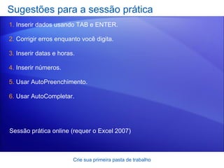 Sugestões para a sessão prática Inserir dados usando TAB e ENTER. Corrigir erros enquanto você digita. Inserir datas e horas. Inserir números. Usar AutoPreenchimento. Usar AutoCompletar.  Crie sua primeira pasta de trabalho Sessão prática online  (requer o Excel 2007) 