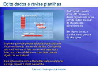 Edite dados e revise planilhas Crie sua primeira pasta de trabalho Todo mundo comete erros. Até mesmo os dados digitados de forma correta podem precisar de atualizações posteriormente. Em alguns casos, a planilha inteira precisa de alterações.  Suponha que você precise adicionar outra coluna de dados exatamente no meio da planilha. Ou suponha que você tenha uma lista com um empregado por linha, em ordem alfabética —o que fazer quando alguém for contratado? Esta lição mostra como é fácil editar dados e adicionar e excluir colunas e linhas da planilha.  