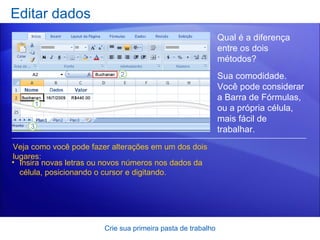 Editar dados Crie sua primeira pasta de trabalho Veja como você pode fazer alterações em um dos dois lugares: Insira novas letras ou novos números nos dados da célula, posicionando o cursor e digitando. Qual é a diferença entre os dois métodos?  Sua comodidade. Você pode considerar a Barra de Fórmulas, ou a própria célula, mais fácil de trabalhar.   