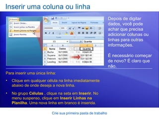 Inserir uma coluna ou linha Crie sua primeira pasta de trabalho Depois de digitar dados, você pode achar que precisa adicionar colunas ou linhas para outras informações.  É necessário começar de novo? É claro que não.  Para inserir uma única linha: Clique em qualquer célula na linha imediatamente abaixo de onde deseja a nova linha.  No grupo  Células  , clique na seta em  Inserir . No menu suspenso, clique em  Inserir Linhas na Planilha . Uma nova linha em branco é inserida. 