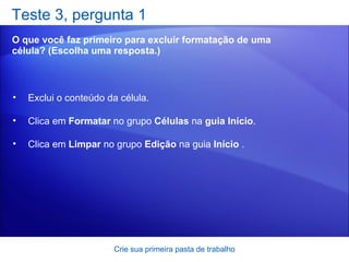 Teste 3, pergunta 1 O que você faz primeiro para excluir formatação de uma célula? (Escolha uma resposta.) Crie sua primeira pasta de trabalho Exclui o conteúdo da célula.  Clica em  Formatar  no grupo  Células  na  guia Início .  Clica em  Limpar  no grupo  Edição  na guia  Início  .  