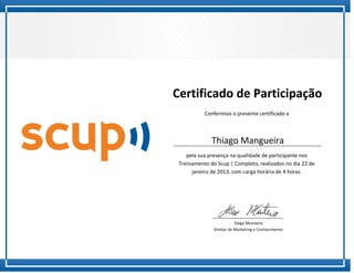 Certificado de Participação
           Conferimos o presente certificado a



              Thiago Mangueira
    pela sua presença na qualidade de participante nos
 Treinamento do Scup | Completo, realizados no dia 22 de
      janeiro de 2013, com carga horária de 4 horas.




                          Diego Monteiro
               Diretor de Marketing e Conhecimento
 