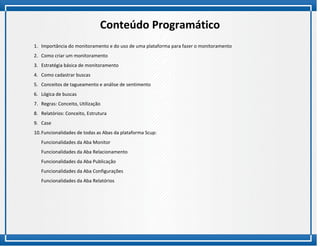 Conteúdo Programático
1. Importância do monitoramento e do uso de uma plataforma para fazer o monitoramento
2. Como criar um monitoramento
3. Estratégia básica de monitoramento
4. Como cadastrar buscas
5. Conceitos de tagueamento e análise de sentimento
6. Lógica de buscas
7. Regras: Conceito, Utilização
8. Relatórios: Conceito, Estrutura
9. Case
10. Funcionalidades de todas as Abas da plataforma Scup:
   Funcionalidades da Aba Monitor
   Funcionalidades da Aba Relacionamento
   Funcionalidades da Aba Publicação
   Funcionalidades da Aba Configurações
   Funcionalidades da Aba Relatórios
 