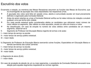 Escrutínio dos votos Encerrada a votação, os membros das Mesas Receptoras assumem as funções das Mesas de Escrutínio, que se encarregarão da apuração dos votos depositados nas respectivas urnas. A apuração dos votos será feita em sessão única, aberta à comunidade escolar em local previamente definido e organizado pela Comissão Eleitoral. Antes de serem abertas as urnas a Comissão Eleitoral verifica se há nelas indícios de violação e anulará qualquer urna que tenha sido violada. Em cada escola estadual serão considerados eleitos os candidatos que obtiverem maior número de votos válidos no segmento. São válidos os votos apurados, exceto os votos em branco e nulos. Na classificação, em caso de empate no número de votos obtidos entre candidatos de um mesmo segmento, observar-se-á: Segmento de Professor de Educação Básica regente de turmas e de aulas: I – maior tempo de serviço na escola; II – maior tempo de serviço público estadual; III – maior idade. b) Segmento de Professor de Educação Básica exercendo outras funções, Especialista em Educação Básica e demais servidores das outras carreiras: I – maior tempo de serviço na escola; II – maior tempo de serviço público estadual; III - maior idade. c) Segmento de aluno (EJA): I – maior idade. Em caso de anulação da eleição de um ou mais segmentos, o presidente da Comissão Eleitoral convocará nova eleição para aqueles segmentos respeitando as normas vigentes. 